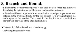 5. Branch and Bound:
• It is similar to the backtracking since it also uses the state space tree. It is used
for solving the optimization problems and minimization problems.
• A branch and bound algorithm is an optimization technique to get an optimal
solution to the problem. It looks for the best solution for a given problem in the
entire space of the solution. The bounds in the function to be optimized are
merged with the value of the latest best solution.
Problem that follow branch and bound strategy:
• Travelling Salesman Problem
 