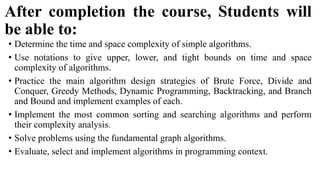 After completion the course, Students will
be able to:
• Determine the time and space complexity of simple algorithms.
• Use notations to give upper, lower, and tight bounds on time and space
complexity of algorithms.
• Practice the main algorithm design strategies of Brute Force, Divide and
Conquer, Greedy Methods, Dynamic Programming, Backtracking, and Branch
and Bound and implement examples of each.
• Implement the most common sorting and searching algorithms and perform
their complexity analysis.
• Solve problems using the fundamental graph algorithms.
• Evaluate, select and implement algorithms in programming context.
 