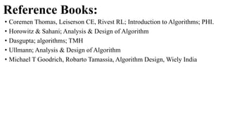 Reference Books:
• Coremen Thomas, Leiserson CE, Rivest RL; Introduction to Algorithms; PHI.
• Horowitz & Sahani; Analysis & Design of Algorithm
• Dasgupta; algorithms; TMH
• Ullmann; Analysis & Design of Algorithm
• Michael T Goodrich, Robarto Tamassia, Algorithm Design, Wiely India
 