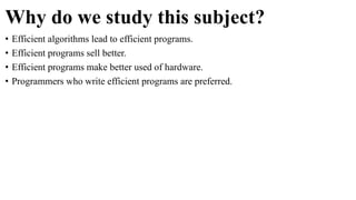 Why do we study this subject?
• Efficient algorithms lead to efficient programs.
• Efficient programs sell better.
• Efficient programs make better used of hardware.
• Programmers who write efficient programs are preferred.
 