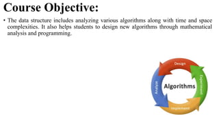 Course Objective:
• The data structure includes analyzing various algorithms along with time and space
complexities. It also helps students to design new algorithms through mathematical
analysis and programming.
 