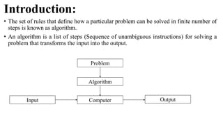 Introduction:
• The set of rules that define how a particular problem can be solved in finite number of
steps is known as algorithm.
• An algorithm is a list of steps (Sequence of unambiguous instructions) for solving a
problem that transforms the input into the output.
Problem
Algorithm
Computer
Input Output
 