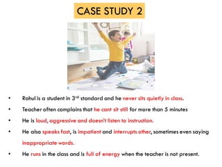 • Rahul is a student in 3rd standard and he never sits quietly in class.
• Teacher often complains that he cant sit still for more than 5 minutes
• He is loud, aggressive and doesn’t listen to instruction.
• He also speaks fast, is impatient and interrupts other, sometimes even saying
inappropriate words.
• He runs in the class and is full of energy when the teacher is not present.
CASE STUDY 2
 