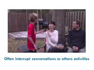 Often interrupt conversations or others activities
 