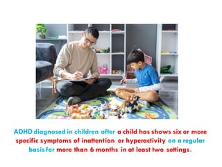 ADHDdiagnosed in children after a child has shows six or more
specific symptoms of inattention or hyperactivity on a regular
basisfor more than 6 months in at least two settings.
 