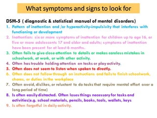 What symptoms and signs to look for
DSM-5 ( diagnostic & statistical manual of mental disorders)
1. Pattern of inattention and /or hyperactivity-impulsivity that interferes with
functioning or development
2. Inattention: sixor more symptoms of inattention for children up to age 16, or
five or more adolescents 17 and older and adults; symptoms of inattention
have been present for at least 6 months.
3. Often fails to give close attention to details or makes careless mistakes in
schoolwork, at work, or with other activity.
4. Often has trouble holding attention on tasks or playactivity.
5. Often does not seem to listen when spoken to directly.
6. Often does not follow through on instructions and failsto finish schoolwork,
chores, or duties in the workplace
7. Often avoid, dislikes,or reluctant to do tasks that require mental effort over a
long period of time)
8. Is often easilydistracted. Often loses things necessaryfor tasks and
activities(e.g. school materials, pencils, books, tools, wallets, keys
9. Is often forgetful in dailyactivity.
 