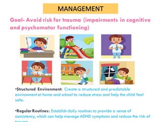 MANAGEMENT
Goal- Avoid risk for trauma (impairments in cognitive
and psychomotor functioning)
•Structured Environment: Create a structured and predictable
environmentat home and school to reduce stress and help the child feel
safe.
•Regular Routines: Establish daily routines to provide a sense of
consistency, which can help manage ADHD symptoms and reduce the risk of
 