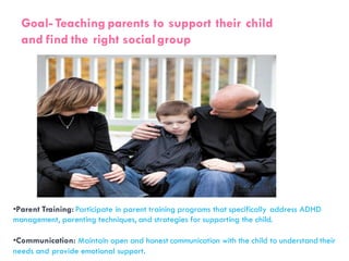 Goal- Teaching parents to support their child
and find the right socialgroup
•Parent Training: Participate in parent training programs that specifically address ADHD
management, parenting techniques, and strategies for supporting the child.
•Communication: Maintain open and honest communication with the child to understand their
needs and provide emotional support.
 
