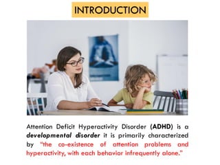 Attention Deficit Hyperactivity Disorder (ADHD) is a
developmental disorder it is primarily characterized
by “the co-existence of attention problems and
hyperactivity, with each behavior infrequently alone.”
INTRODUCTION
 