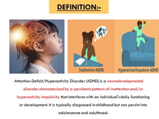 DEFINITION:-
Attention-Deficit/Hyperactivity Disorder (ADHD) is a neurodevelopmental
disorder characterized by a persistent pattern of inattention and/or
hyperactivity-impulsivity that interfereswith an individual'sdaily functioning
or development. It is typically diagnosed in childhood but can persist into
adolescence and adulthood.
 