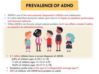 PREVALENCE OF ADHD
• 5.1 million children have a current diagnosis of ADHD:
6.8% of children ages 4–10 (1 in 15)
11.4% of children ages 11–14 (1 in 9)
10.2% of children ages 15–17 (1 in 10)
• Symptoms usually arise at the age of 4 (diagnosable average age 7)
• 68% of children with ADHD have problem as adults
• ADHD is one of the most commonly diagnosed in children and adolescents.
• It is often identified during the school years due to its impact on academic performance
and classroom behavior.
• While ADHD is not the only school-related problem, but it can affect a student's ability
to succeed in an educational setting.
 