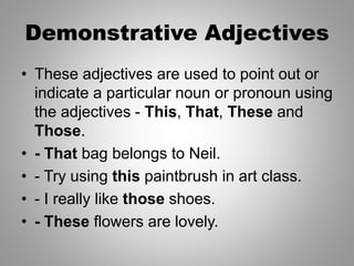 Demonstrative Adjectives
• These adjectives are used to point out or
indicate a particular noun or pronoun using
the adjectives - This, That, These and
Those.
• - That bag belongs to Neil.
• - Try using this paintbrush in art class.
• - I really like those shoes.
• - These flowers are lovely.
 