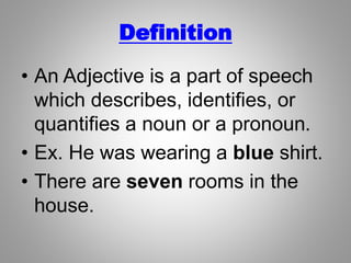 Definition
• An Adjective is a part of speech
which describes, identifies, or
quantifies a noun or a pronoun.
• Ex. He was wearing a blue shirt.
• There are seven rooms in the
house.
 
