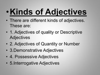 •Kinds of Adjectives
• There are different kinds of adjectives.
These are:
• 1. Adjectives of quality or Descriptive
Adjectives
• 2. Adjectives of Quantity or Number
• 3.Demonstrative Adjectives
• 4. Possessive Adjectives
• 5.Interrogative Adjectives
 