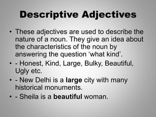 Descriptive Adjectives
• These adjectives are used to describe the
nature of a noun. They give an idea about
the characteristics of the noun by
answering the question ‘what kind’.
• - Honest, Kind, Large, Bulky, Beautiful,
Ugly etc.
• - New Delhi is a large city with many
historical monuments.
• - Sheila is a beautiful woman.
 