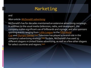 and
Main article: McDonald's advertising
McDonald's has for decades maintained an extensive advertising campaign.
In addition to the usual media (television, radio, and newspaper), the
company makes significant use of billboards and signage, and also sponsors
sporting events ranging from Little League to the FIFAWorld
Cup and Olympic Games.[149] Television has played a central role in the
company's advertising strategy.[150] To date, McDonald's has used 23
different slogans in United States advertising, as well as a few other slogans
for select countries and regions.[151]
Marketing
 