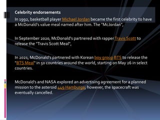 Celebrity endorsements
In 1992, basketball player Michael Jordan became the first celebrity to have
a McDonald's value meal named after him.The "McJordan",
In September 2020, McDonald's partnered with rapperTravis Scott to
release the "Travis Scott Meal",
In 2021, McDonald's partnered with Korean boy group BTS to release the
"BTS Meal" in 50 countries around the world, starting on May 26 in select
countries.
McDonald's and NASA explored an advertising agreement for a planned
mission to the asteroid 449 Hamburga; however, the spacecraft was
eventually cancelled.
 