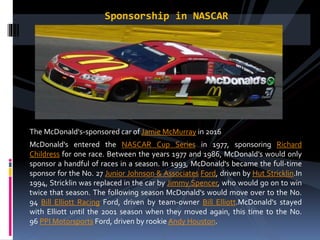 Sponsorship in NASCAR
The McDonald's-sponsored car of Jamie McMurray in 2016
McDonald's entered the NASCAR Cup Series in 1977, sponsoring Richard
Childress for one race. Between the years 1977 and 1986, McDonald's would only
sponsor a handful of races in a season. In 1993, McDonald's became the full-time
sponsor for the No. 27 Junior Johnson & Associates Ford, driven by Hut Stricklin.In
1994, Stricklin was replaced in the car by Jimmy Spencer, who would go on to win
twice that season. The following season McDonald's would move over to the No.
94 Bill Elliott Racing Ford, driven by team-owner Bill Elliott.McDonald's stayed
with Elliott until the 2001 season when they moved again, this time to the No.
96 PPI Motorsports Ford, driven by rookie Andy Houston.
 