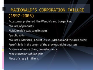 *customer preferred theWendy's and burger king
*failure of products
*McDonald's was sued in 2001
*public suits
*failures- McPizza , Carrot Sticks , McLean and the arch dulex
*profit fells in the seven of the previous eight quarters
*closure of more than 700 restaurants
*the elimations of 600 jobs
*loss of $ 343.8 millions
MACDONALD’S CORPORATION FAILURE
(1997-2003)
 