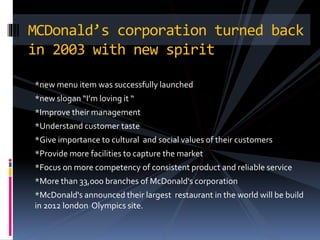 *new menu item was successfully launched
*new slogan “I’m loving it “
*Improve their management
*Understand customer taste
*Give importance to cultural and social values of their customers
*Provide more facilities to capture the market
*Focus on more competency of consistent product and reliable service
*More than 33,000 branches of McDonald's corporation
*McDonald's announced their largest restaurant in the world will be build
in 2012 london Olympics site.
MCDonald’s corporation turned back
in 2003 with new spirit
 