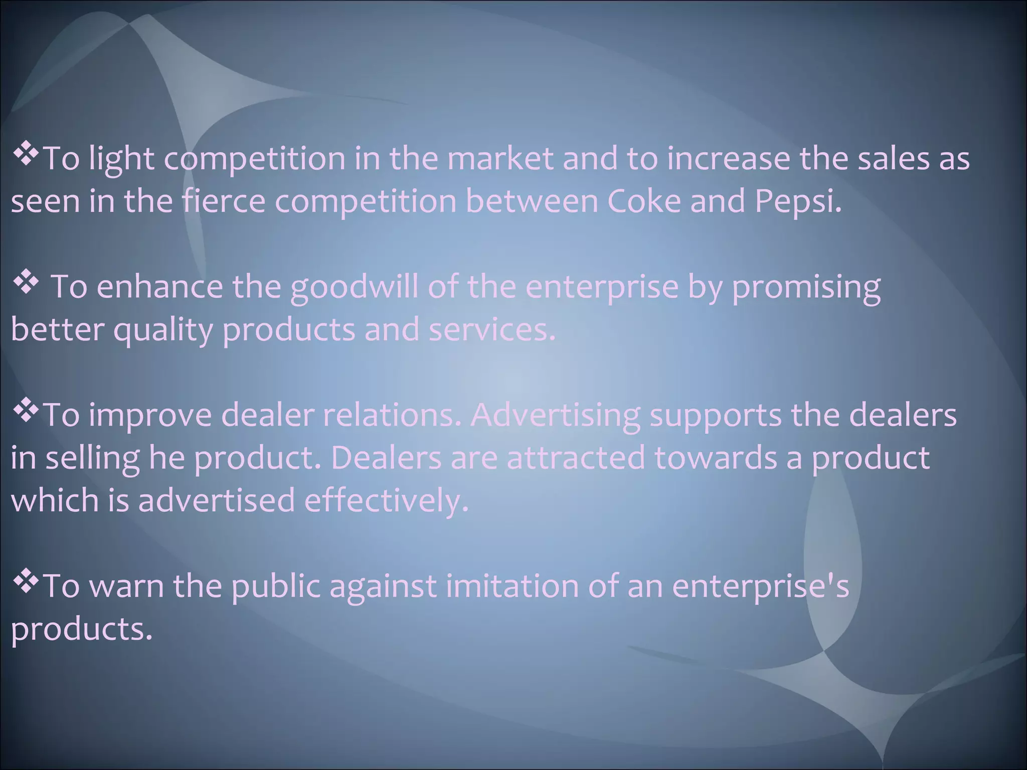 To light competition in the market and to increase the sales as
seen in the fierce competition between Coke and Pepsi.
To enhance the goodwill of the enterprise by promising
better quality products and services.
To improve dealer relations. Advertising supports the dealers
in selling he product. Dealers are attracted towards a product
which is advertised effectively.
To warn the public against imitation of an enterprise's
products.