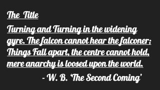 The Title
Turning and Turning in the widening
gyre. The falcon cannot hear the falconer;
Things Fall apart, the centre cannot hold,
mere anarchy is loosed upon the world.
- W. B. ‘The Second Coming’
 
