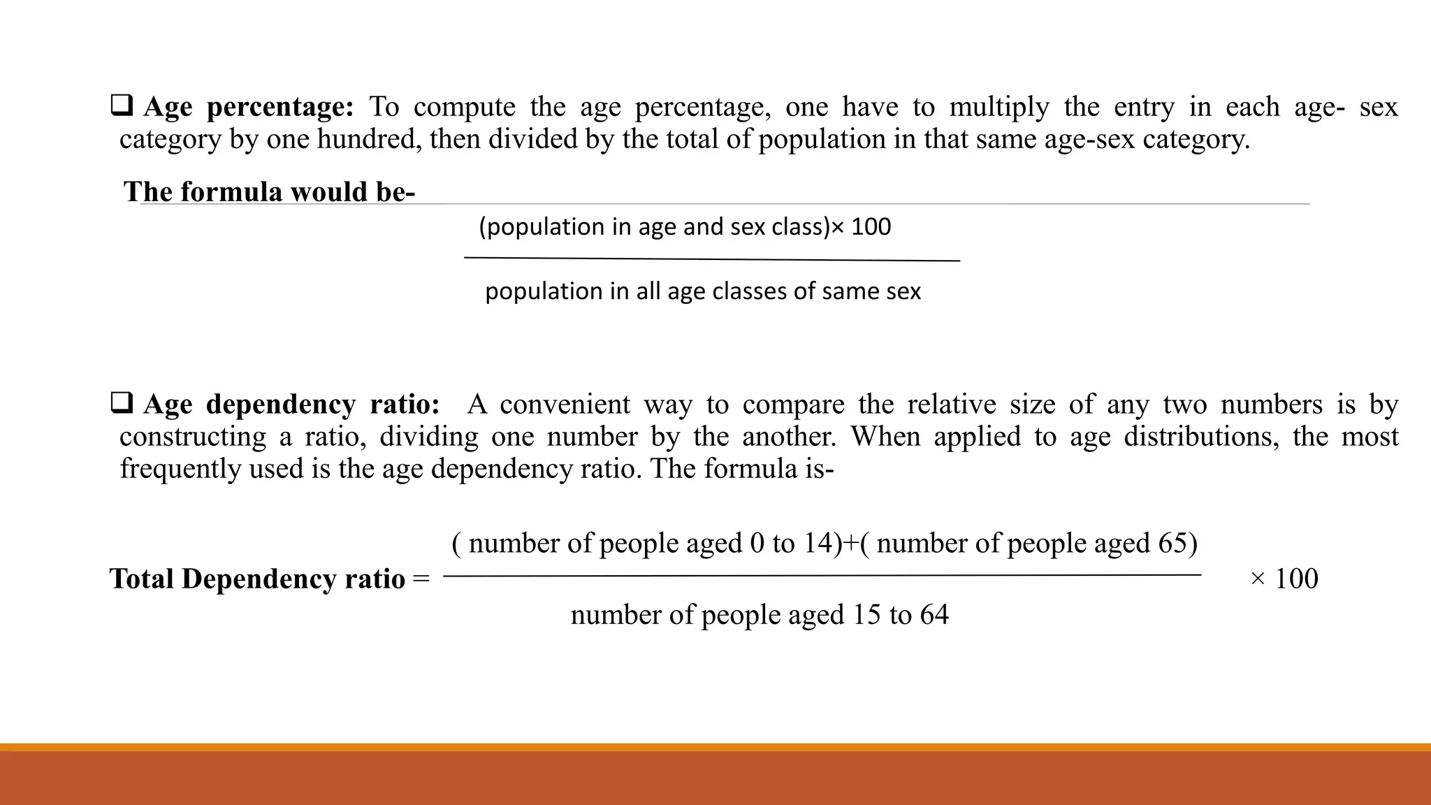  Age percentage: To compute the age percentage, one have to multiply the entry in each age- sex
category by one hundred, then divided by the total of population in that same age-sex category.
The formula would be-
 Age dependency ratio: A convenient way to compare the relative size of any two numbers is by
constructing a ratio, dividing one number by the another. When applied to age distributions, the most
frequently used is the age dependency ratio. The formula is-
( number of people aged 0 to 14)+( number of people aged 65)
Total Dependency ratio = × 100
number of people aged 15 to 64
(population in age and sex class)× 100
population in all age classes of same sex
 