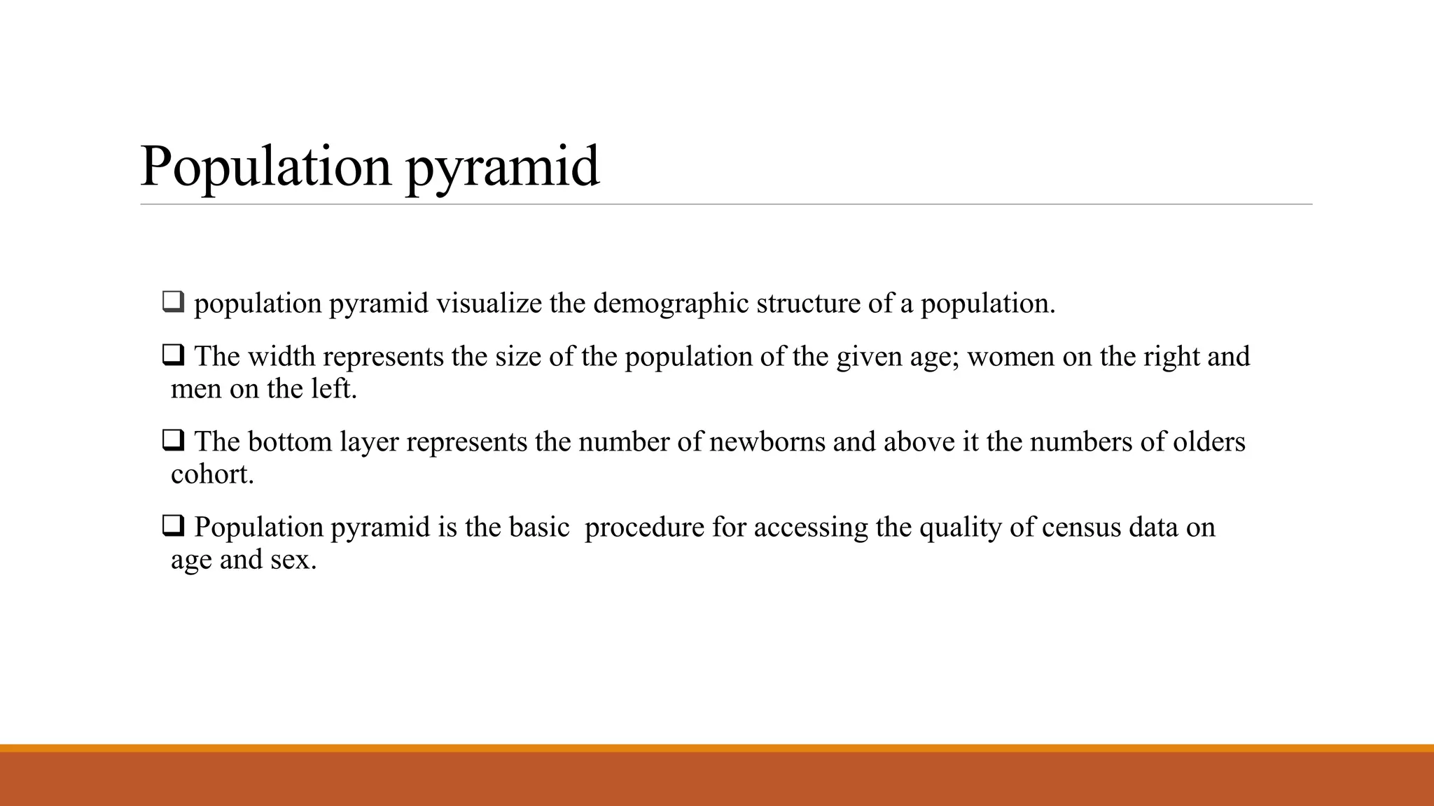 Population pyramid
 population pyramid visualize the demographic structure of a population.
 The width represents the size of the population of the given age; women on the right and
men on the left.
 The bottom layer represents the number of newborns and above it the numbers of olders
cohort.
 Population pyramid is the basic procedure for accessing the quality of census data on
age and sex.
 