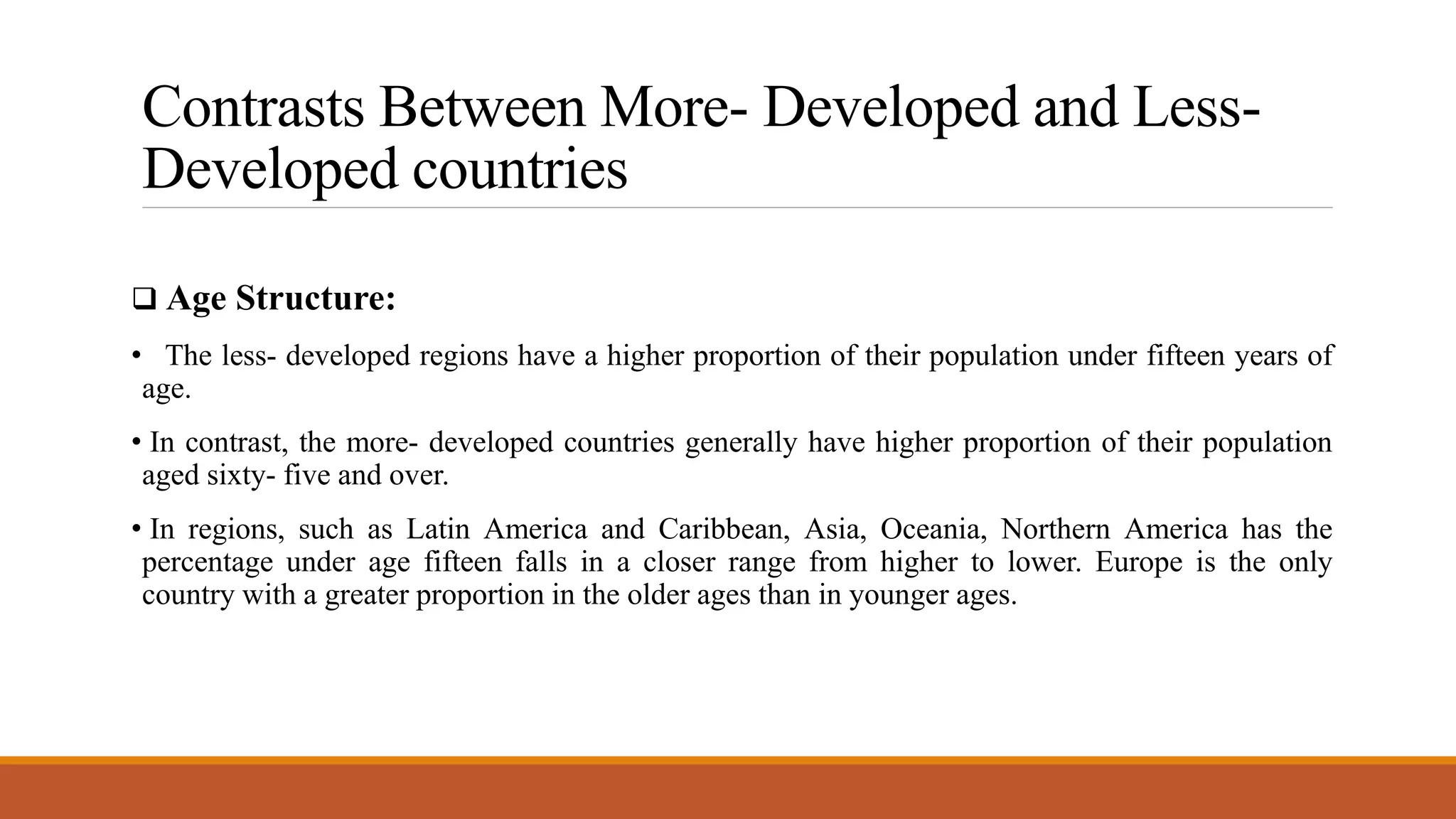 Contrasts Between More- Developed and Less-
Developed countries
 Age Structure:
• The less- developed regions have a higher proportion of their population under fifteen years of
age.
• In contrast, the more- developed countries generally have higher proportion of their population
aged sixty- five and over.
• In regions, such as Latin America and Caribbean, Asia, Oceania, Northern America has the
percentage under age fifteen falls in a closer range from higher to lower. Europe is the only
country with a greater proportion in the older ages than in younger ages.
 