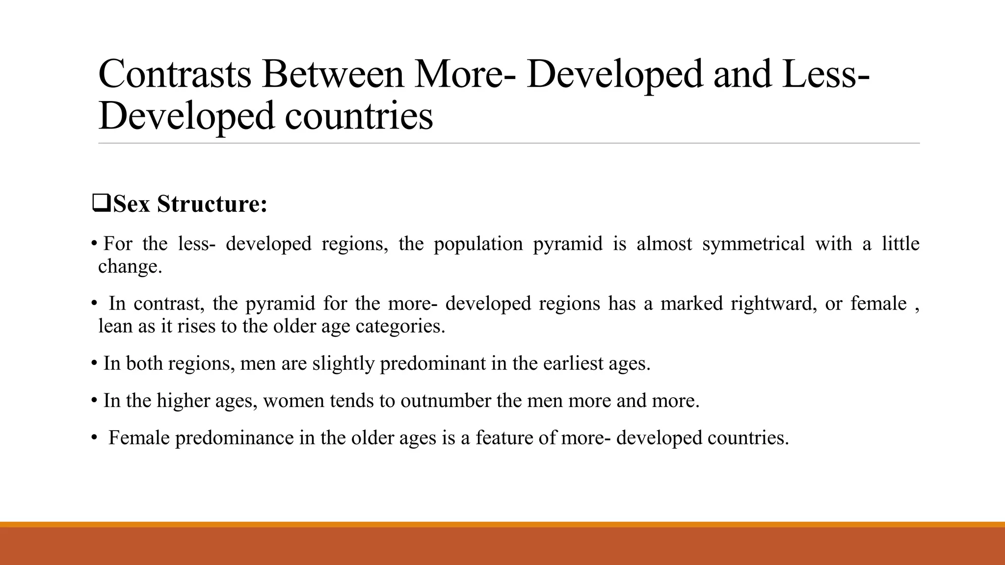Contrasts Between More- Developed and Less-
Developed countries
Sex Structure:
• For the less- developed regions, the population pyramid is almost symmetrical with a little
change.
• In contrast, the pyramid for the more- developed regions has a marked rightward, or female ,
lean as it rises to the older age categories.
• In both regions, men are slightly predominant in the earliest ages.
• In the higher ages, women tends to outnumber the men more and more.
• Female predominance in the older ages is a feature of more- developed countries.
 