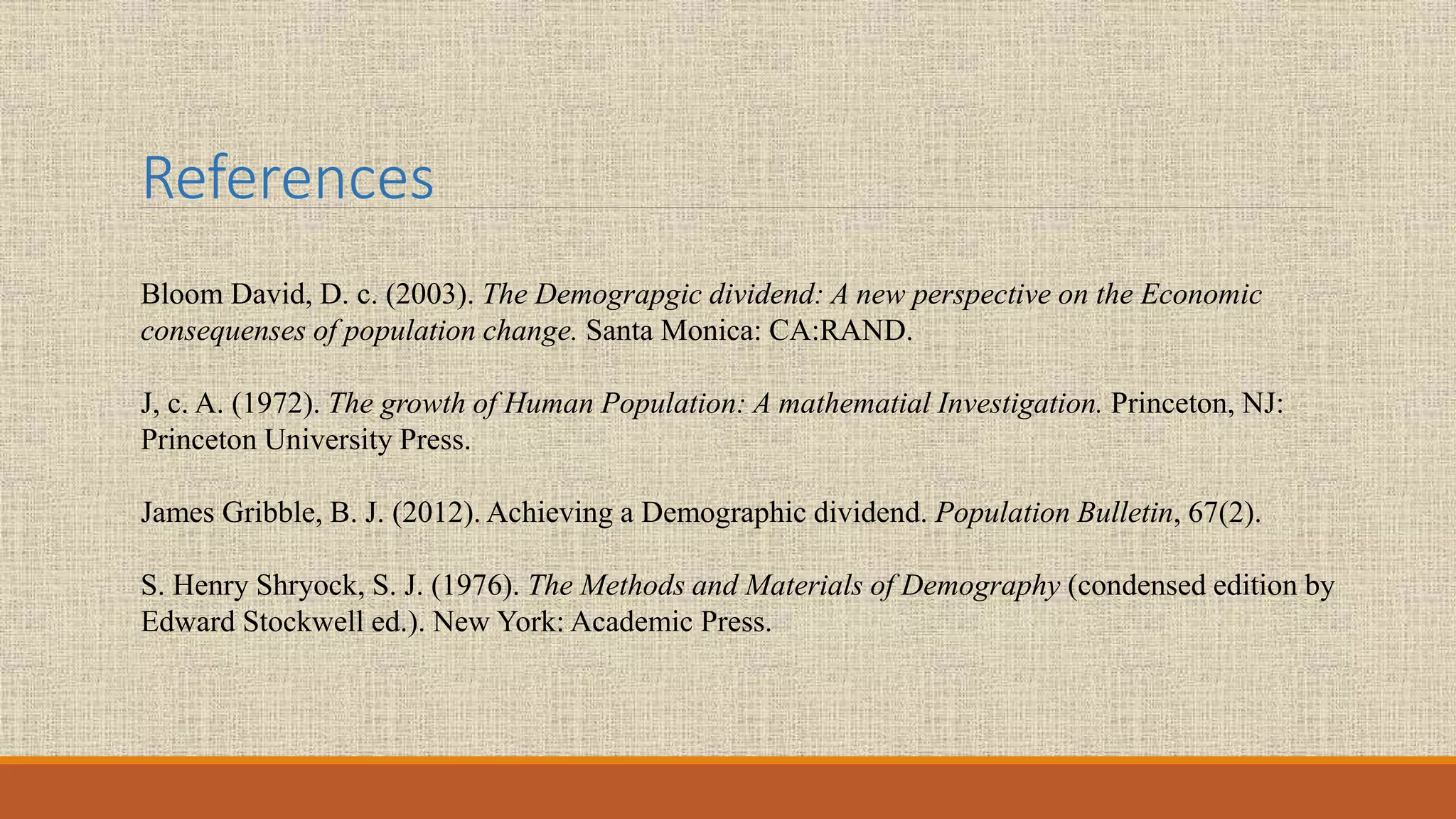 References
Bloom David, D. c. (2003). The Demograpgic dividend: A new perspective on the Economic
consequenses of population change. Santa Monica: CA:RAND.
J, c. A. (1972). The growth of Human Population: A mathematial Investigation. Princeton, NJ:
Princeton University Press.
James Gribble, B. J. (2012). Achieving a Demographic dividend. Population Bulletin, 67(2).
S. Henry Shryock, S. J. (1976). The Methods and Materials of Demography (condensed edition by
Edward Stockwell ed.). New York: Academic Press.
 