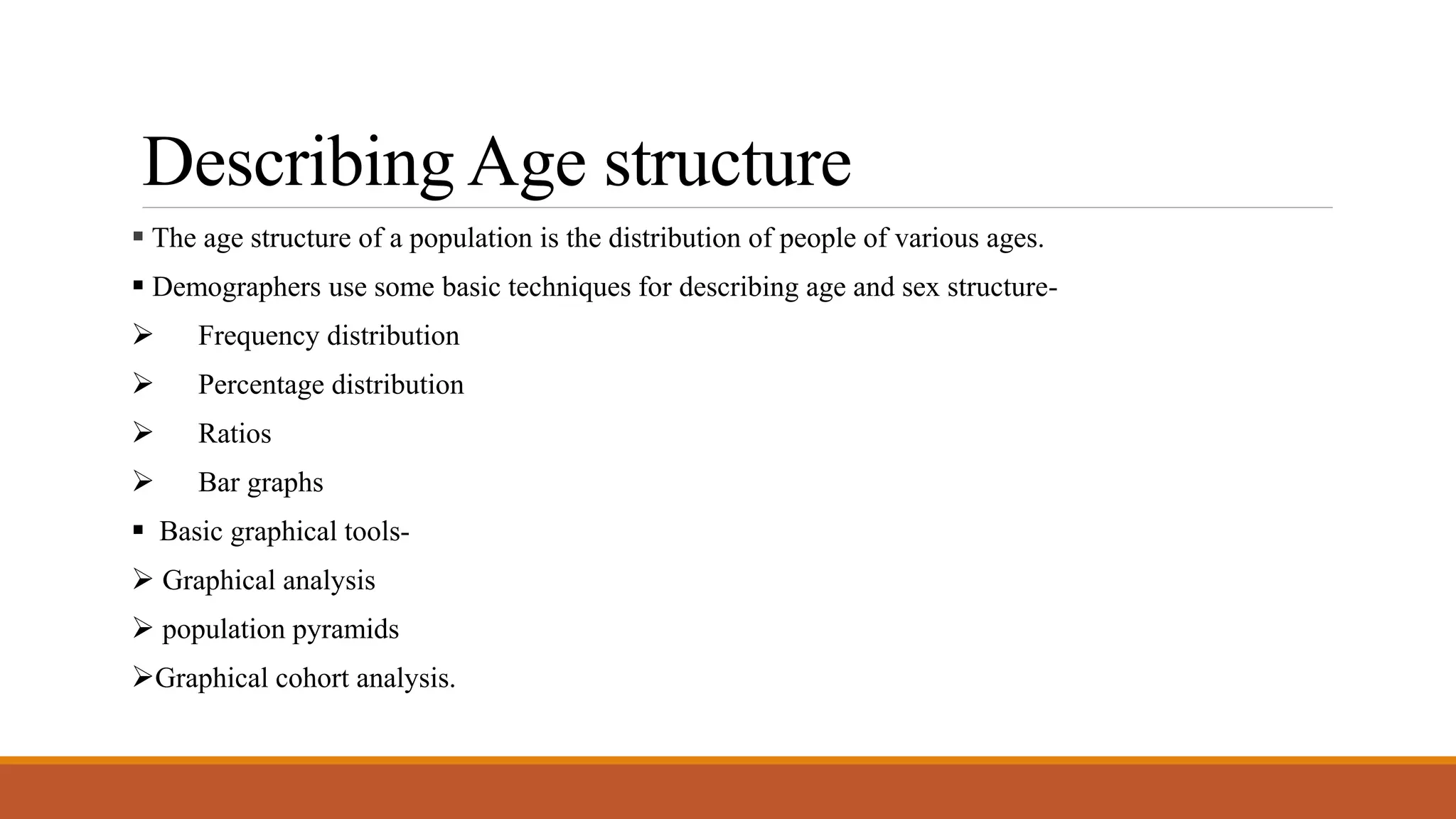Describing Age structure
 The age structure of a population is the distribution of people of various ages.
 Demographers use some basic techniques for describing age and sex structure-
 Frequency distribution
 Percentage distribution
 Ratios
 Bar graphs
 Basic graphical tools-
 Graphical analysis
 population pyramids
Graphical cohort analysis.
 