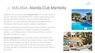 o MÁLAGA: Alanda Club Marbella 
Localizado en el corazón de la Costa del Sol, en el núcleo turístico 
de más clase de la zona de Marbella, nuestro resort presume de 
150 apartamentos exclusivos con dos estilos diferentes de 
decoración, los cuales ofrecen todo tipo de equipamientos e 
instalaciones de lujo que cubren cualquier expectativa. 
Nuestros espaciosos apartamentos han sido diseñados para unas 
vacaciones en familia o con amigos y cuentan con grandes 
salones, y con habitaciones y terrazas que brindan a nuestros 
invitados el máximo confort. 
Alanda Club Marbella está localizado a sólo 12 kilómetros del 
centro de Marbella, al lado de las mejores playas y con un total 
de 35 campos de golf, que hacen de nuestro resort la mejor 
elección para unas vacaciones en familia, en pareja o para los 
amantes del golf en búsqueda de las mejores vacaciones dentro 
de España. 
 