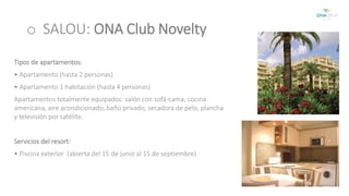 o SALOU: ONA Club Novelty 
Tipos de apartamentos: 
• Apartamento (hasta 2 personas) 
• Apartamento 1 habitación (hasta 4 personas) 
Apartamentos totalmente equipados: salón con sofá-cama, cocina 
americana, aire acondicionado, baño privado, secadora de pelo, plancha 
y televisión por satélite. 
Servicios del resort: 
• Piscina exterior (abierta del 15 de junio al 15 de septiembre) 
 