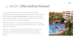 o SALOU: ONA Jardines Paraisol 
El resort está situado en una zona muy tranquila de Salou, 
proponiendo al turista una ambiente muy familiar, perfecto para el 
relax en familia. Ona Jardines Paraisol consiste en apartamentos 
recién renovados con 1 o 2 habitaciones dobles con el confort de 
una cocina totalmente privada y equipada. 
Además cuenta con una magnífica piscina exterior y un parque 
para niños para que los padres puedan disfrutar de sus vacaciones 
y relajarse al máximo. 
Salou es un destino muy popular para disfrutar de numerosos 
deportes y actividades de ocio; parques acuáticos, karting, 
excursiones etc., lo que lo hace muy interesante para toda la 
familia. 
 