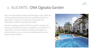 o ALICANTE: ONA Ogisaka Garden 
Muy cerca de la Reserva Natural de Montgó y solo a 200m de 
la Playa de Marineta (premiada con la Bandera Azul por su 
seguridad y limpieza), se encuentra el apartotel más 
encantador de Dénia, Ona Ogisaka Garden. 
Nuestro complejo residencial ofrece una gran selección de 
servicios, incluyendo una piscina magnífica, una cafetería, un 
restaurante, un bar, facilidades de deporte privadas con 
piscina cubierta, jacuzzi, sauna, actividades guiadas y una 
zona de relax y belleza. 
 