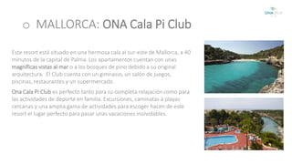 o MALLORCA: ONA Cala Pi Club 
Este resort está situado en una hermosa cala al sur-este de Mallorca, a 40 
minutos de la capital de Palma. Los apartamentos cuentan con unas 
magníficas vistas al mar o a los bosques de pino debido a su original 
arquitectura. El Club cuenta con un gimnasio, un salón de juegos, 
piscinas, restaurantes y un supermercado. 
Ona Cala Pi Club es perfecto tanto para su completa relajación como para 
las actividades de deporte en familia. Excursiones, caminatas a playas 
cercanas y una amplia gama de actividades para escoger hacen de este 
resort el lugar perfecto para pasar unas vacaciones inolvidables. 
 