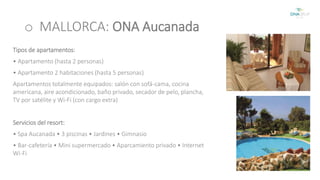 o MALLORCA: ONA Aucanada 
Tipos de apartamentos: 
• Apartamento (hasta 2 personas) 
• Apartamento 2 habitaciones (hasta 5 personas) 
Apartamentos totalmente equipados: salón con sofá-cama, cocina 
americana, aire acondicionado, baño privado, secador de pelo, plancha, 
TV por satélite y Wi-Fi (con cargo extra) 
Servicios del resort: 
• Spa Aucanada • 3 piscinas • Jardines • Gimnasio 
• Bar-cafetería • Mini supermercado • Aparcamiento privado • Internet 
Wi-Fi 
 