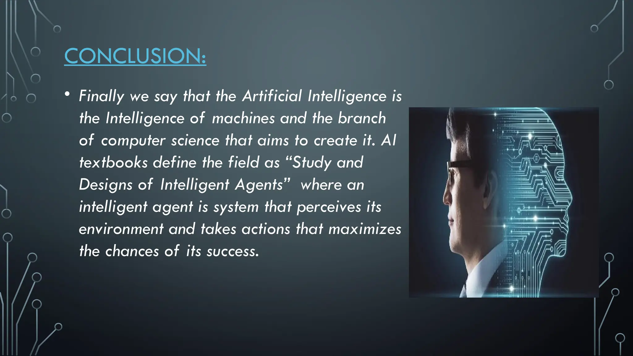 CONCLUSION:
• Finally we say that the Artificial Intelligence is
the Intelligence of machines and the branch
of computer science that aims to create it. AI
textbooks define the field as “Study and
Designs of Intelligent Agents” where an
intelligent agent is system that perceives its
environment and takes actions that maximizes
the chances of its success.
 