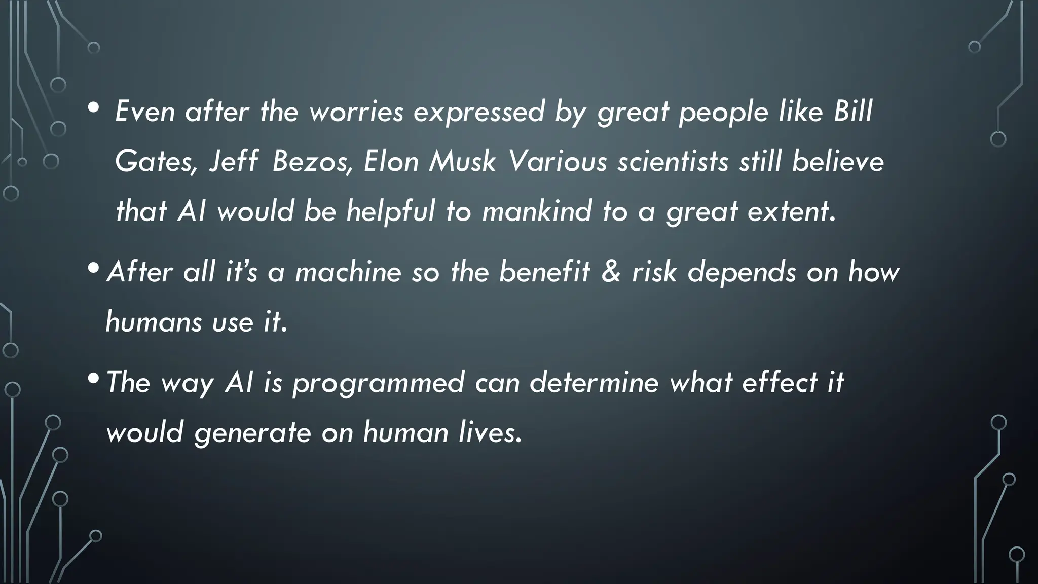 • Even after the worries expressed by great people like Bill
Gates, Jeff Bezos, Elon Musk Various scientists still believe
that AI would be helpful to mankind to a great extent.
•After all it’s a machine so the benefit & risk depends on how
humans use it.
•The way AI is programmed can determine what effect it
would generate on human lives.
 