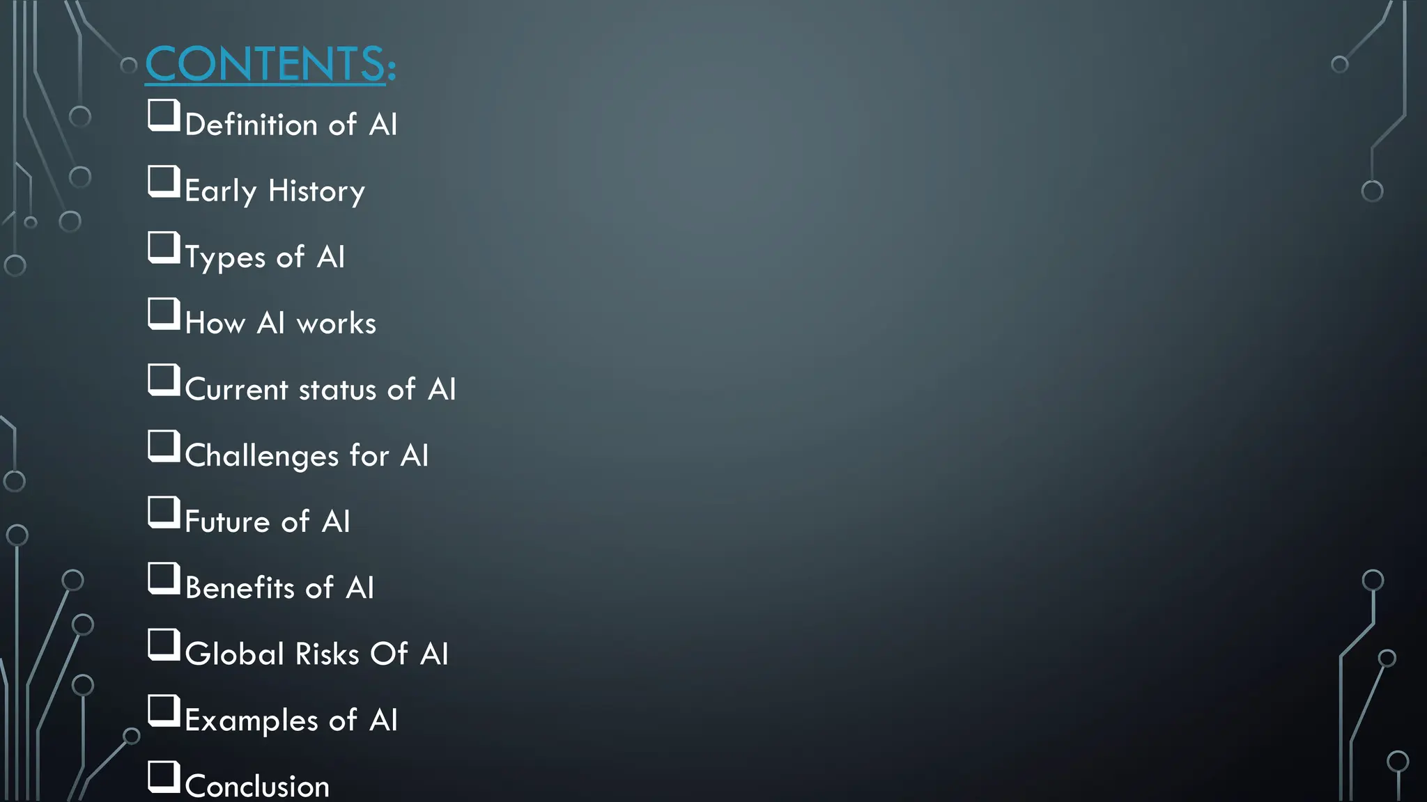 CONTENTS:
Definition of AI
Early History
Types of AI
How AI works
Current status of AI
Challenges for AI
Future of AI
Benefits of AI
Global Risks Of AI
Examples of AI
Conclusion
 