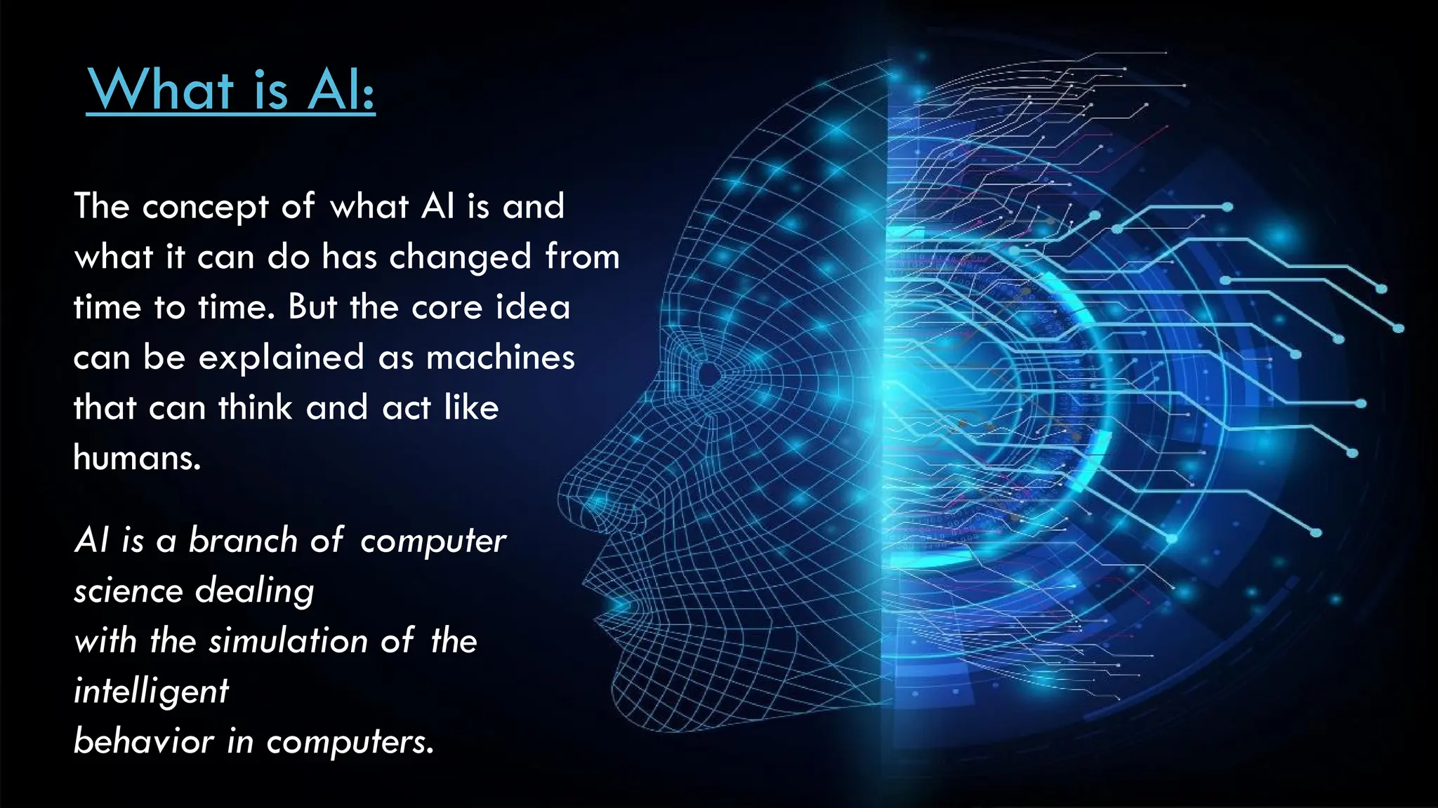 What is AI:
The concept of what AI is and
what it can do has changed from
time to time. But the core idea
can be explained as machines
that can think and act like
humans.
AI is a branch of computer
science dealing
with the simulation of the
intelligent
behavior in computers.
 