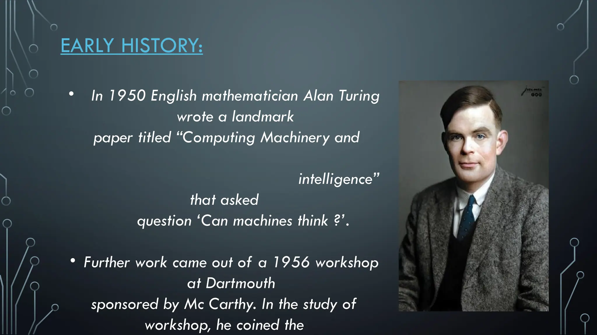 EARLY HISTORY:
• In 1950 English mathematician Alan Turing
wrote a landmark
paper titled “Computing Machinery and
intelligence”
that asked
question ‘Can machines think ?’.
• Further work came out of a 1956 workshop
at Dartmouth
sponsored by Mc Carthy. In the study of
workshop, he coined the
 