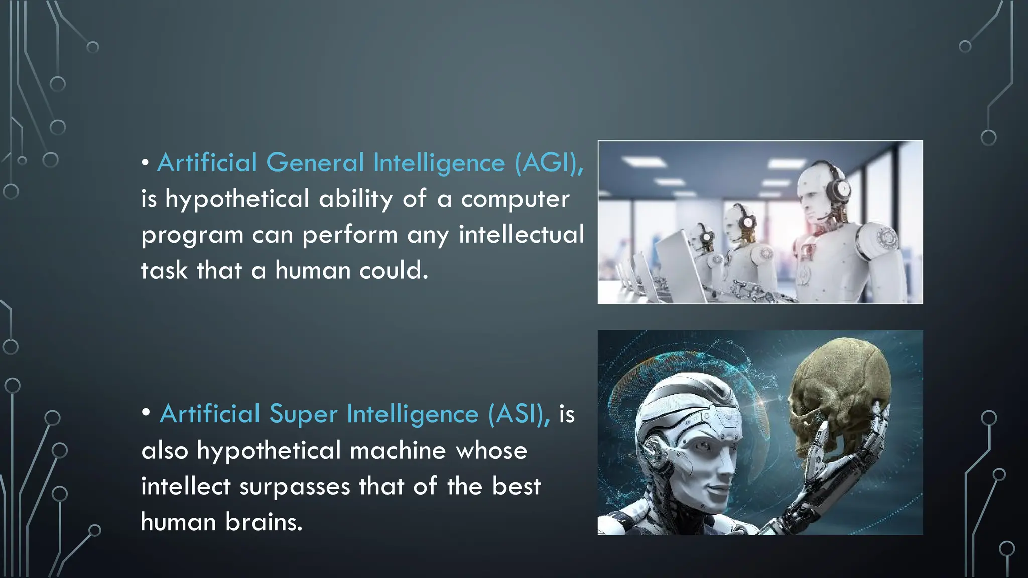 • Artificial General Intelligence (AGI),
is hypothetical ability of a computer
program can perform any intellectual
task that a human could.
• Artificial Super Intelligence (ASI), is
also hypothetical machine whose
intellect surpasses that of the best
human brains.
 