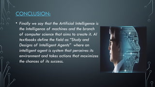 CONCLUSION:
• Finally we say that the Artificial Intelligence is
the Intelligence of machines and the branch
of computer science that aims to create it. AI
textbooks define the field as “Study and
Designs of Intelligent Agents” where an
intelligent agent is system that perceives its
environment and takes actions that maximizes
the chances of its success.
 