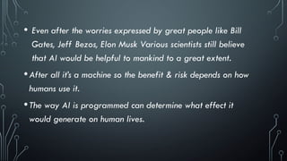 • Even after the worries expressed by great people like Bill
Gates, Jeff Bezos, Elon Musk Various scientists still believe
that AI would be helpful to mankind to a great extent.
•After all it’s a machine so the benefit & risk depends on how
humans use it.
•The way AI is programmed can determine what effect it
would generate on human lives.
 