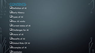 CONTENTS:
Definition of AI
Early History
Types of AI
How AI works
Current status of AI
Challenges for AI
Future of AI
Benefits of AI
Global Risks Of AI
Examples of AI
Conclusion
 