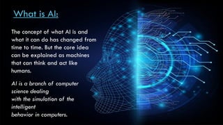 What is AI:
The concept of what AI is and
what it can do has changed from
time to time. But the core idea
can be explained as machines
that can think and act like
humans.
AI is a branch of computer
science dealing
with the simulation of the
intelligent
behavior in computers.
 