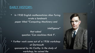 EARLY HISTORY:
• In 1950 English mathematician Alan Turing
wrote a landmark
paper titled “Computing Machinery and
intelligence”
that asked
question ‘Can machines think ?’.
• Further work came out of a 1956 workshop
at Dartmouth
sponsored by Mc Carthy. In the study of
workshop, he coined the
 
