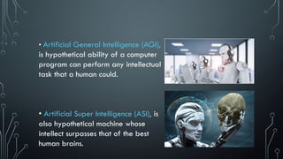 • Artificial General Intelligence (AGI),
is hypothetical ability of a computer
program can perform any intellectual
task that a human could.
• Artificial Super Intelligence (ASI), is
also hypothetical machine whose
intellect surpasses that of the best
human brains.
 